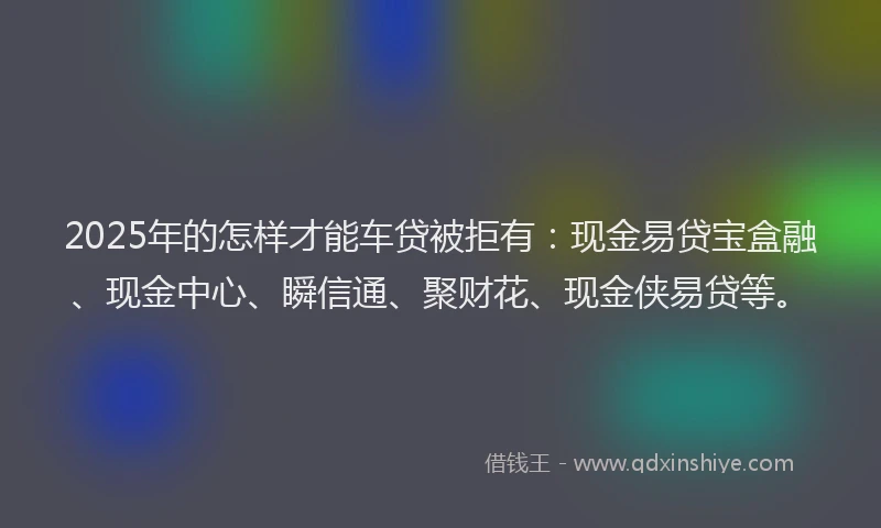2025年的怎样才能车贷被拒有：现金易贷宝盒融、现金中心、瞬信通、聚财花、现金侠易贷等。