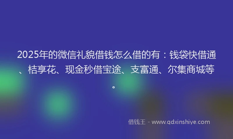 2025年的微信礼貌借钱怎么借的有：钱袋快借通、桔享花、现金秒借宝途、支富通、尔集商城等。