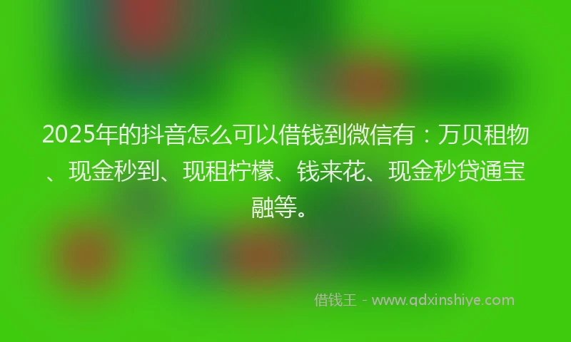 2025年的抖音怎么可以借钱到微信有：万贝租物、现金秒到、现租柠檬、钱来花、现金秒贷通宝融等。