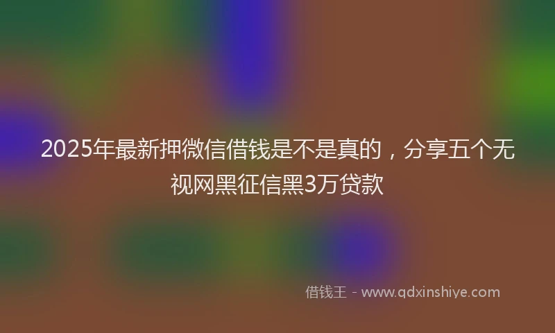 2025年最新押微信借钱是不是真的，分享五个无视网黑征信黑3万贷款