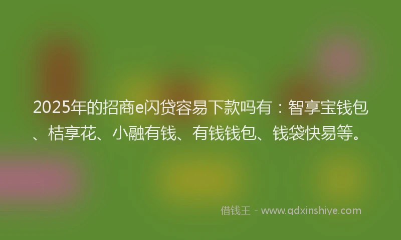 2025年的招商e闪贷容易下款吗有：智享宝钱包、桔享花、小融有钱、有钱钱包、钱袋快易等。