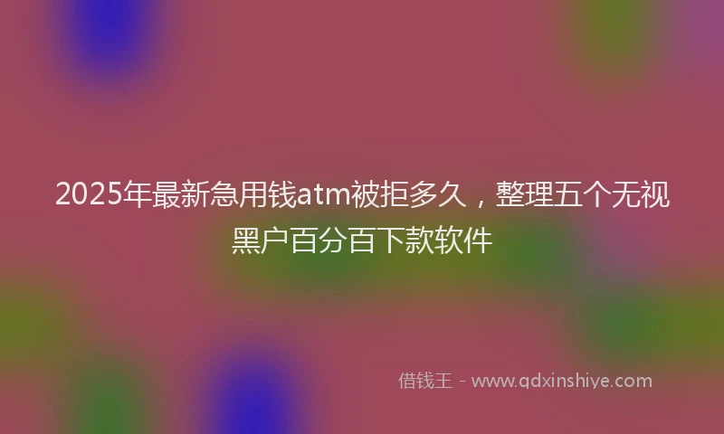 2025年最新急用钱atm被拒多久，整理五个无视黑户百分百下款软件