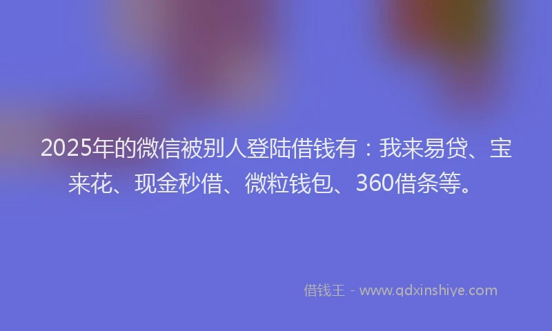 2025年的微信被别人登陆借钱有：我来易贷、宝来花、现金秒借、微粒钱包、360借条等。