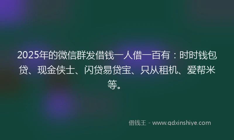 2025年的微信群发借钱一人借一百有：时时钱包贷、现金侠士、闪贷易贷宝、只从租机、爱帮米等。