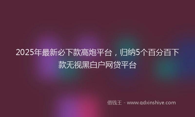 2025年最新必下款高炮平台，归纳5个百分百下款无视黑白户网贷平台