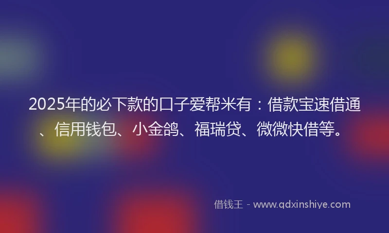 2025年的必下款的口子爱帮米有:借款宝速借通、信用钱包、小金鸽、福瑞贷、微微快借等。