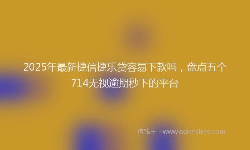 2025年最新捷信捷乐贷容易下款吗，盘点五个714无视逾期秒下的平台