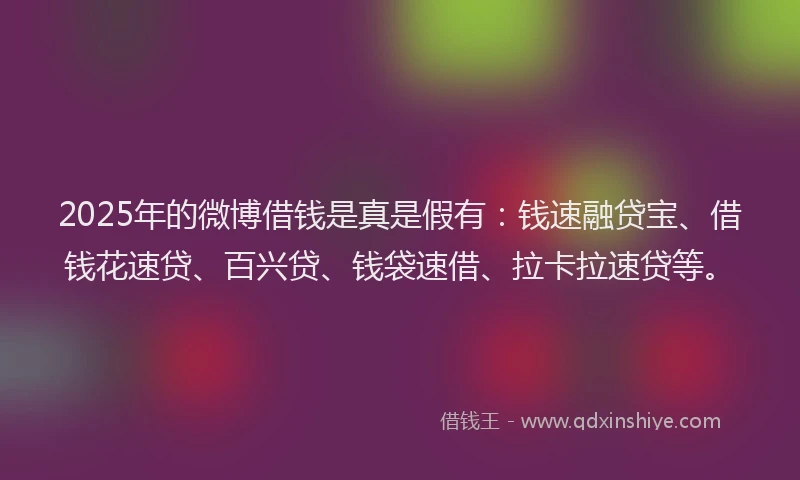 2025年的微博借钱是真是假有：钱速融贷宝、借钱花速贷、百兴贷、钱袋速借、拉卡拉速贷等。