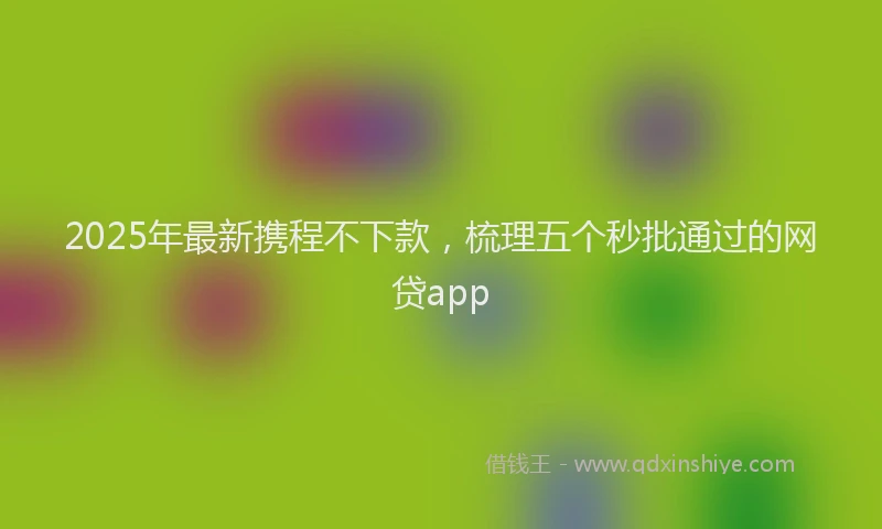 2025年最新携程不下款，梳理五个秒批通过的网贷app