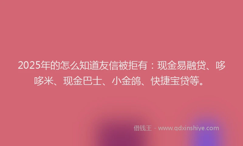 2025年的怎么知道友信被拒有：现金易融贷、哆哆米、现金巴士、小金鸽、快捷宝贷等。