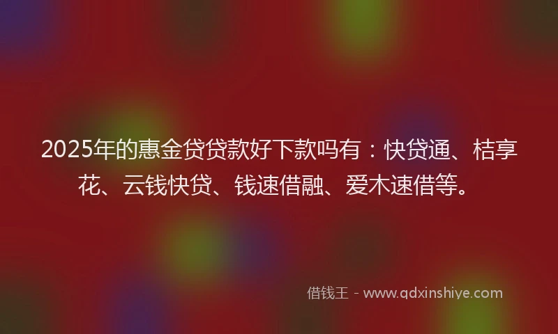 2025年的惠金贷贷款好下款吗有：快贷通、桔享花、云钱快贷、钱速借融、爱木速借等。