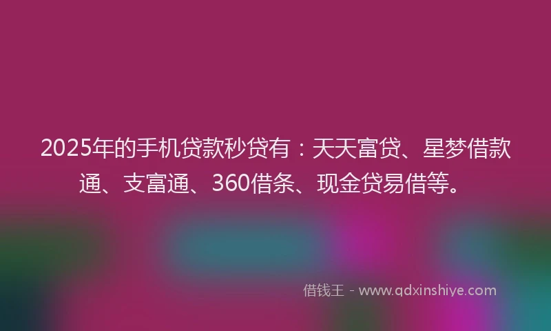 2025年的手机贷款秒贷有：天天富贷、星梦借款通、支富通、360借条、现金贷易借等。