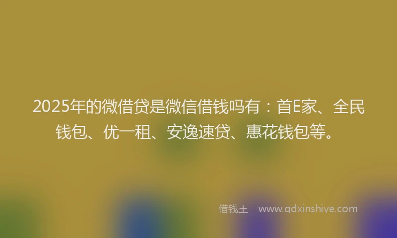 2025年的微借贷是微信借钱吗有：首E家、全民钱包、优一租、安逸速贷、惠花钱包等。