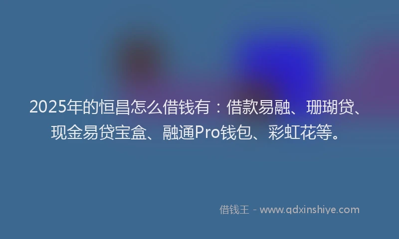 2025年的恒昌怎么借钱有：借款易融、珊瑚贷、现金易贷宝盒、融通Pro钱包、彩虹花等。