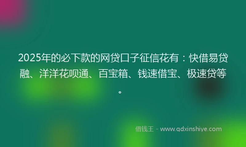 2025年的必下款的网贷口子征信花有：快借易贷融、洋洋花呗通、百宝箱、钱速借宝、极速贷等。