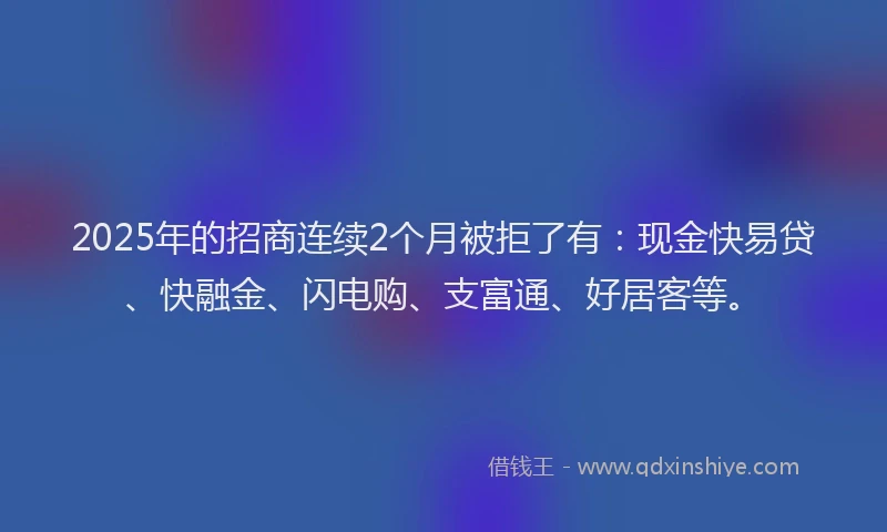 2025年的招商连续2个月被拒了有：现金快易贷、快融金、闪电购、支富通、好居客等。