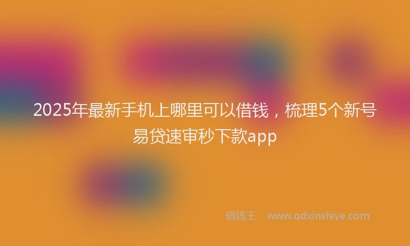 2025年最新手机上哪里可以借钱，梳理5个新号易贷速审秒下款app