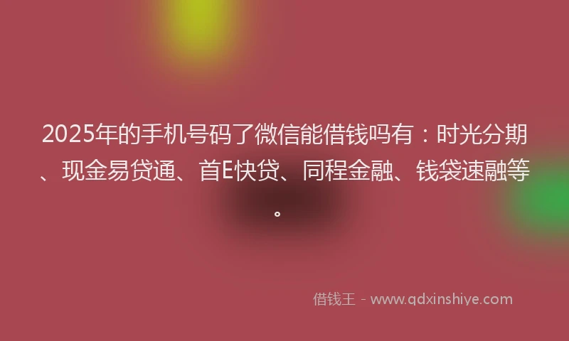2025年的手机号码了微信能借钱吗有：时光分期、现金易贷通、首E快贷、同程金融、钱袋速融等。