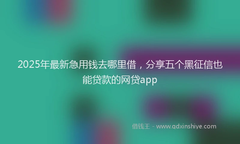 2025年最新急用钱去哪里借，分享五个黑征信也能贷款的网贷app