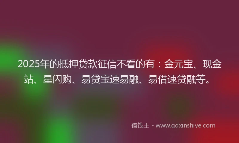 2025年的抵押贷款征信不看的有：金元宝、现金站、星闪购、易贷宝速易融、易借速贷融等。