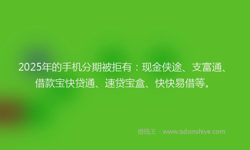 2025年的手机分期被拒有：现金侠途、支富通、借款宝快贷通、速贷宝盒、快快易借等。