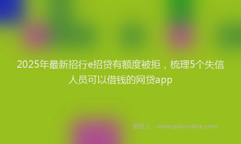 2025年最新招行e招贷有额度被拒，梳理5个失信人员可以借钱的网贷app