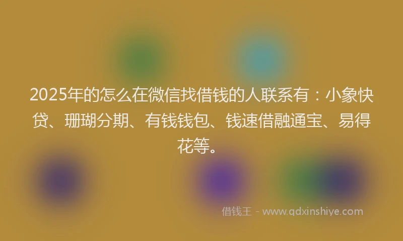 2025年的怎么在微信找借钱的人联系有：小象快贷、珊瑚分期、有钱钱包、钱速借融通宝、易得花等。