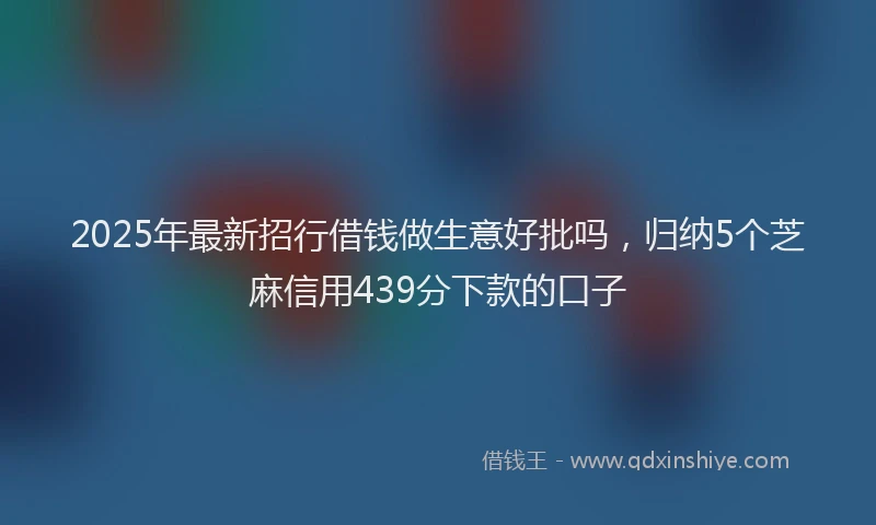 2025年最新招行借钱做生意好批吗，归纳5个芝麻信用439分下款的口子