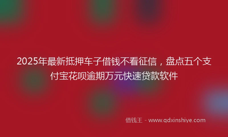 2025年最新抵押车子借钱不看征信，盘点五个支付宝花呗逾期万元快速贷款软件