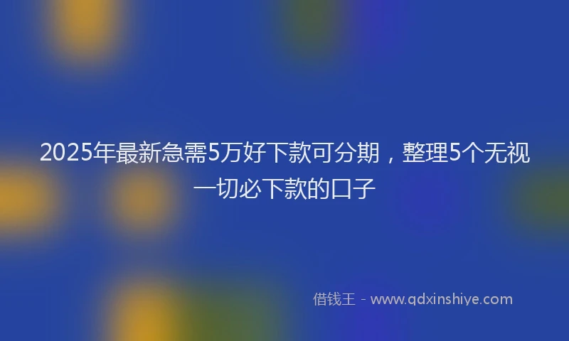 2025年最新急需5万好下款可分期，整理5个无视一切必下款的口子