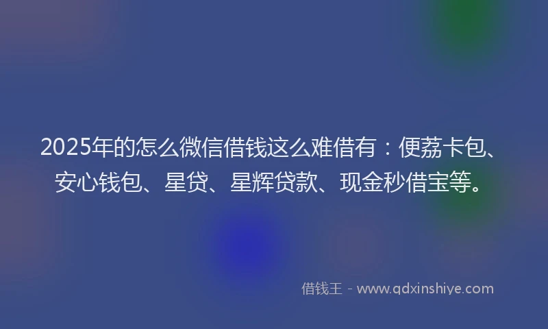 2025年的怎么微信借钱这么难借有：便荔卡包、安心钱包、星贷、星辉贷款、现金秒借宝等。