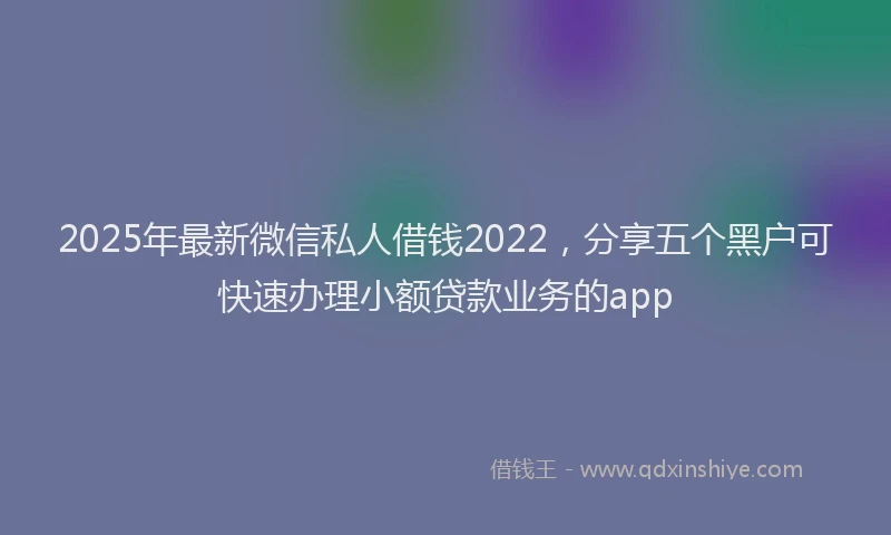 2025年最新微信私人借钱2022，分享五个黑户可快速办理小额贷款业务的app