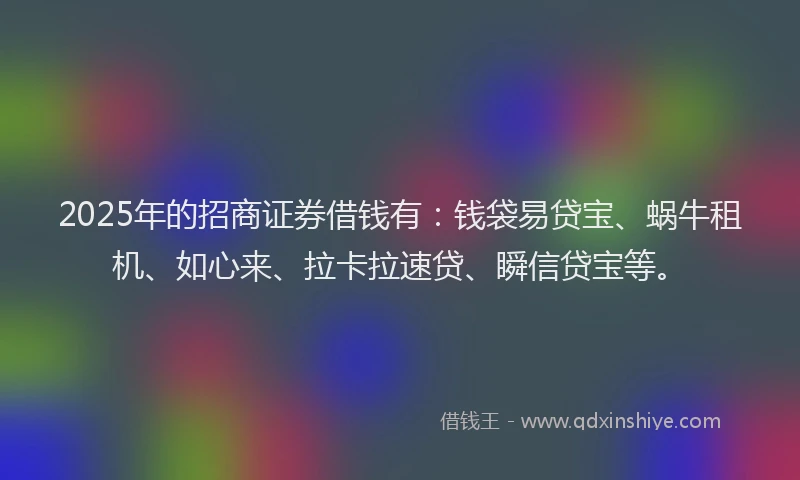 2025年的招商证券借钱有：钱袋易贷宝、蜗牛租机、如心来、拉卡拉速贷、瞬信贷宝等。