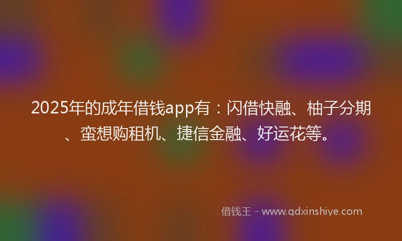 2025年的成年借钱app有：闪借快融、柚子分期、蛮想购租机、捷信金融、好运花等。