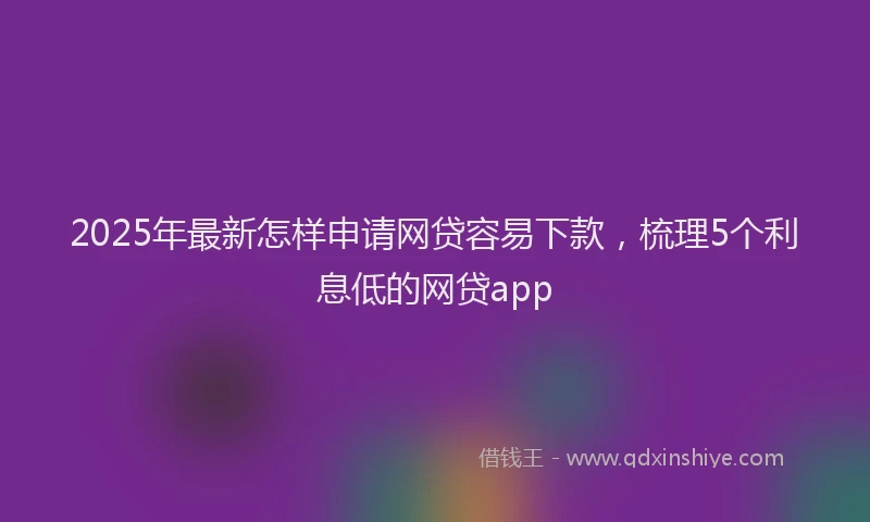 2025年最新怎样申请网贷容易下款，梳理5个利息低的网贷app
