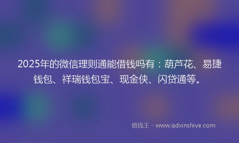 2025年的微信理则通能借钱吗有：葫芦花、易捷钱包、祥瑞钱包宝、现金侠、闪贷通等。