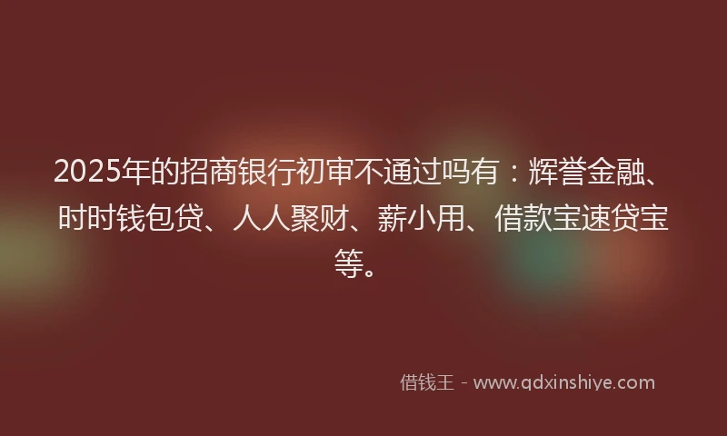 2025年的招商银行初审不通过吗有：辉誉金融、时时钱包贷、人人聚财、薪小用、借款宝速贷宝等。