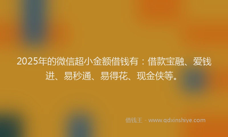 2025年的微信超小金额借钱有：借款宝融、爱钱进、易秒通、易得花、现金侠等。