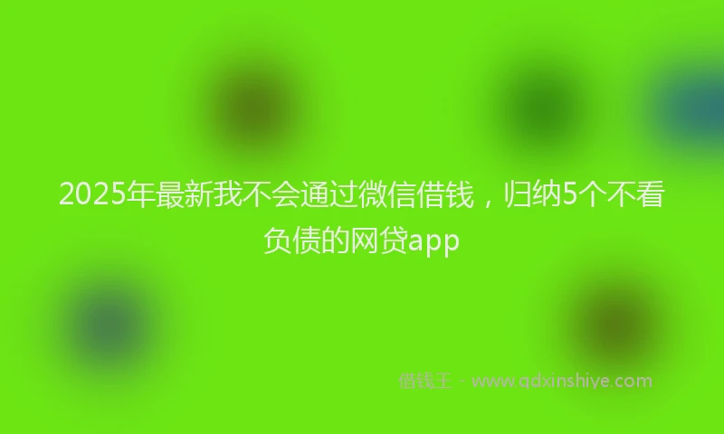 2025年最新我不会通过微信借钱，归纳5个不看负债的网贷app