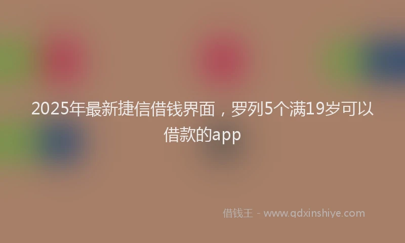 2025年最新捷信借钱界面，罗列5个满19岁可以借款的app