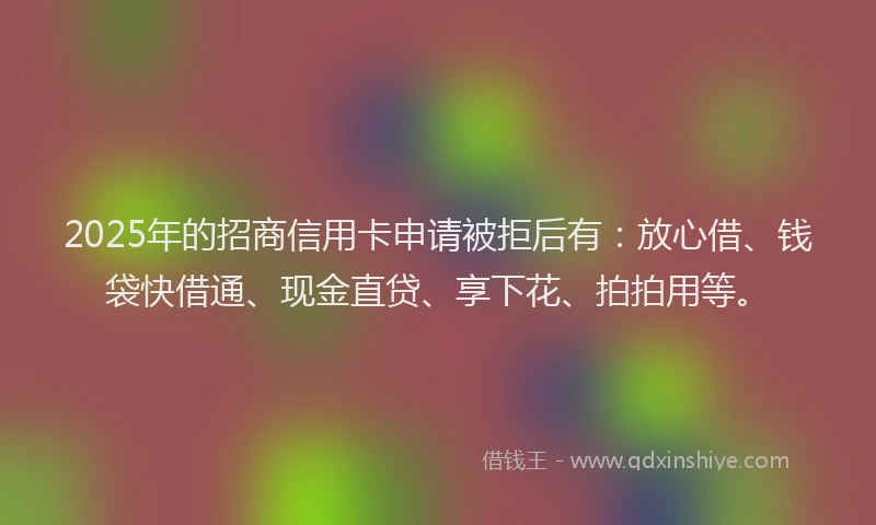 2025年的招商信用卡申请被拒后有：放心借、钱袋快借通、现金直贷、享下花、拍拍用等。