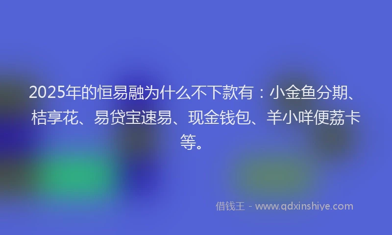 2025年的恒易融为什么不下款有：小金鱼分期、桔享花、易贷宝速易、现金钱包、羊小咩便荔卡等。