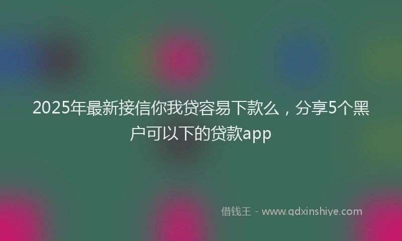 2025年最新接信你我贷容易下款么，分享5个黑户可以下的贷款app