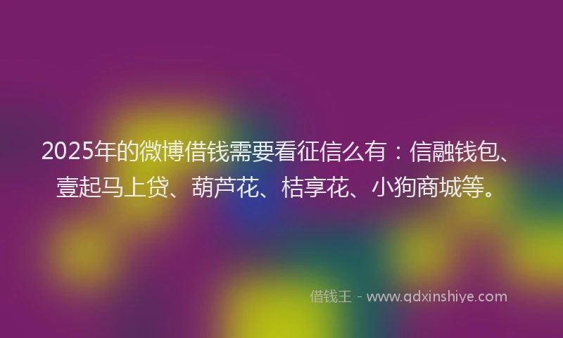 2025年的微博借钱需要看征信么有：信融钱包、壹起马上贷、葫芦花、桔享花、小狗商城等。