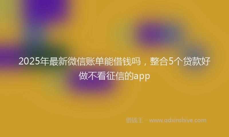 2025年最新微信账单能借钱吗，整合5个贷款好做不看征信的app