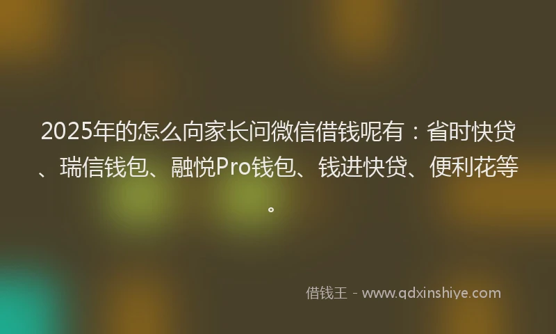 2025年的怎么向家长问微信借钱呢有：省时快贷、瑞信钱包、融悦Pro钱包、钱进快贷、便利花等。