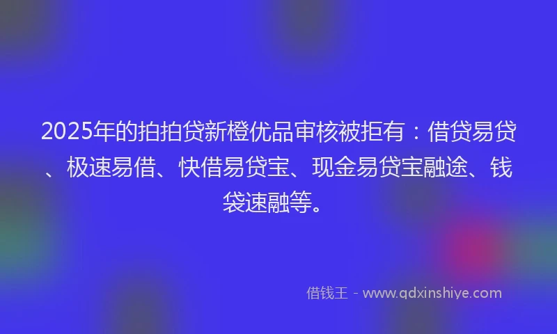 2025年的拍拍贷新橙优品审核被拒有：借贷易贷、极速易借、快借易贷宝、现金易贷宝融途、钱袋速融等。