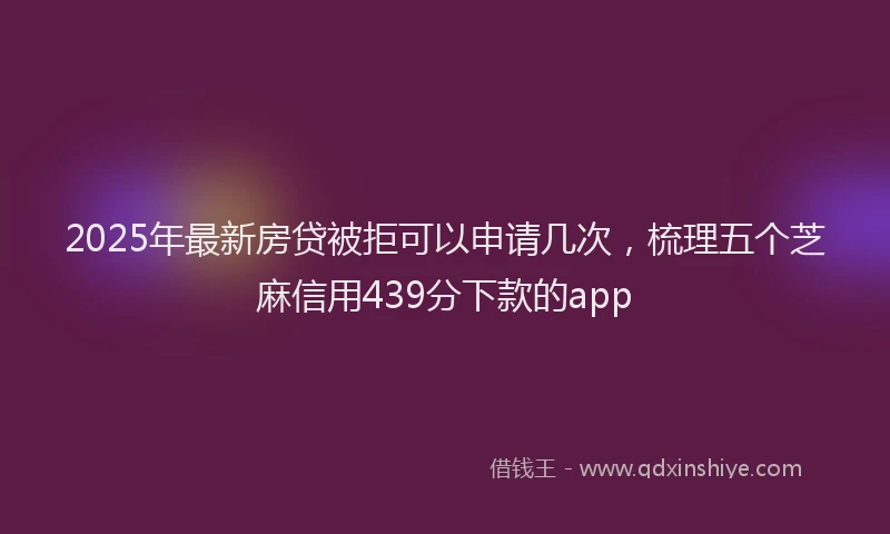 2025年最新房贷被拒可以申请几次，梳理五个芝麻信用439分下款的app