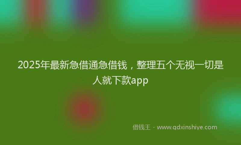 2025年最新急借通急借钱，整理五个无视一切是人就下款app