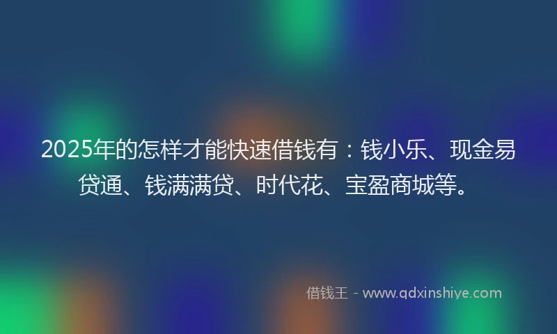 2025年的怎样才能快速借钱有：钱小乐、现金易贷通、钱满满贷、时代花、宝盈商城等。
